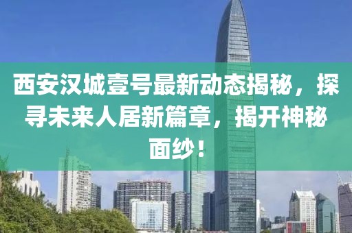 西安汉城壹号最新动态揭秘，探寻未来人居新篇章，揭开神秘面纱！