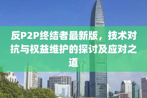 反P2P终结者最新版，技术对抗与权益维护的探讨及应对之道