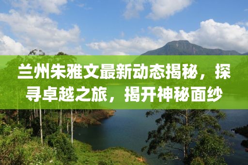 兰州朱雅文最新动态揭秘，探寻卓越之旅，揭开神秘面纱