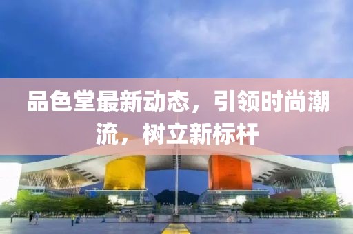 品色堂最新动态，引领时尚潮流，树立新标杆
