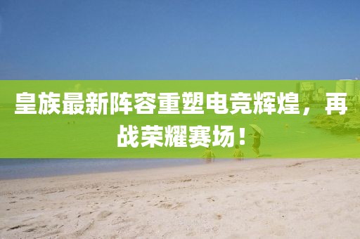 皇族最新阵容重塑电竞辉煌，再战荣耀赛场！