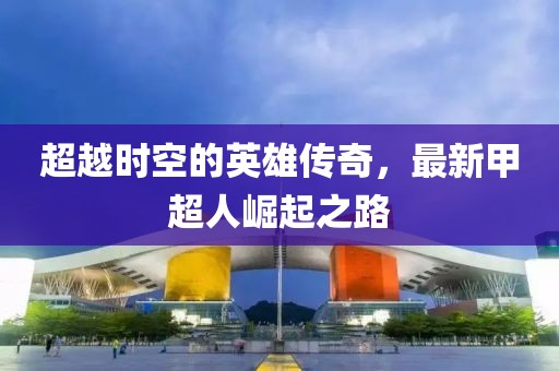 超越时空的英雄传奇，最新甲超人崛起之路