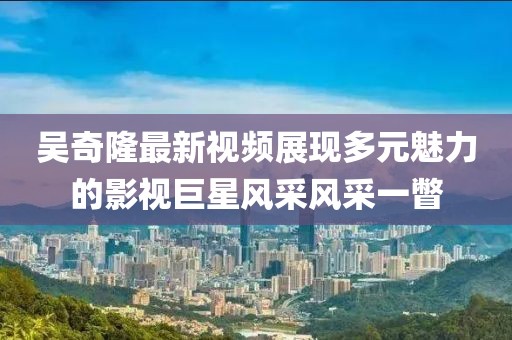 吴奇隆最新视频展现多元魅力的影视巨星风采风采一瞥
