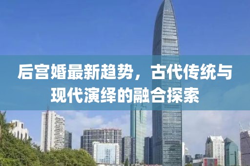 后宫婚最新趋势，古代传统与现代演绎的融合探索