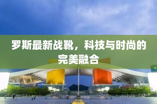 罗斯最新战靴，科技与时尚的完美融合