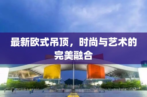 最新欧式吊顶，时尚与艺术的完美融合
