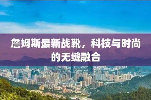 詹姆斯最新战靴，科技与时尚的无缝融合