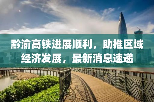 黔渝高铁进展顺利，助推区域经济发展，最新消息速递