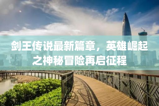 剑王传说最新篇章，英雄崛起之神秘冒险再启征程