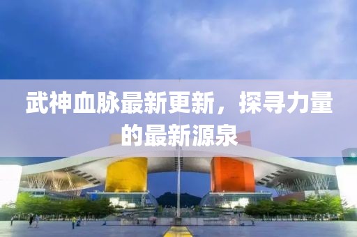 武神血脉最新更新，探寻力量的最新源泉