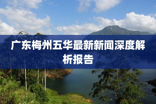 广东梅州五华最新新闻深度解析报告