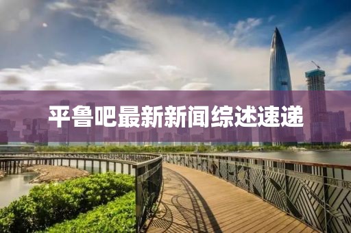 平鲁吧最新新闻综述速递