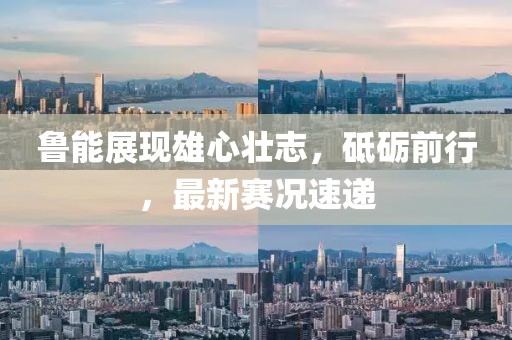鲁能展现雄心壮志，砥砺前行，最新赛况速递