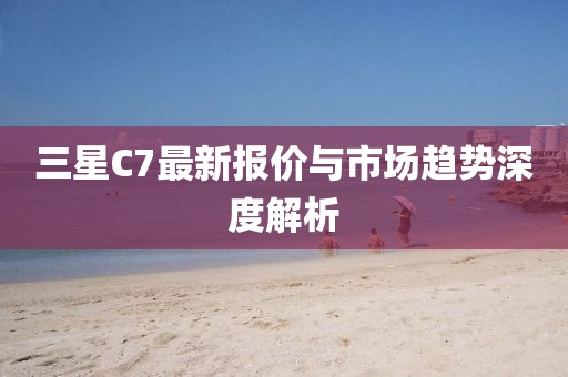 三星C7最新报价与市场趋势深度解析