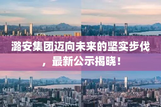 潞安集团迈向未来的坚实步伐，最新公示揭晓！
