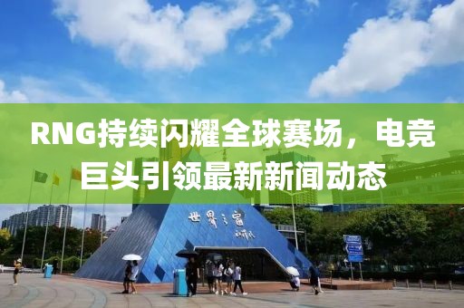 RNG持续闪耀全球赛场，电竞巨头引领最新新闻动态