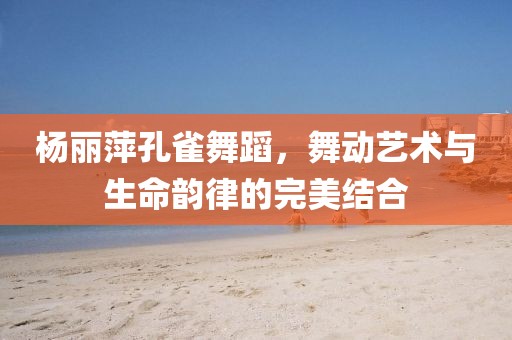 杨丽萍孔雀舞蹈，舞动艺术与生命韵律的完美结合