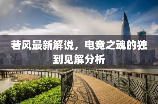 若风最新解说，电竞之魂的独到见解分析