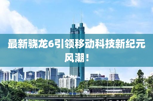 最新骁龙6引领移动科技新纪元风潮！
