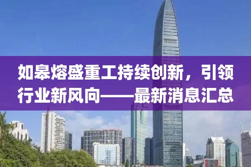 如皋熔盛重工持续创新，引领行业新风向——最新消息汇总