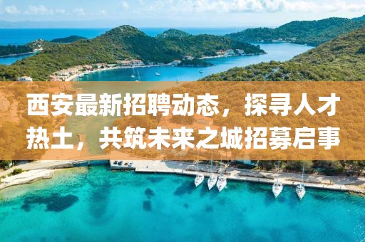 西安最新招聘动态，探寻人才热土，共筑未来之城招募启事