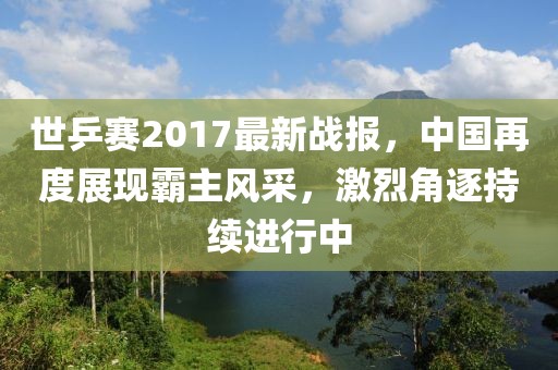世乒赛2017最新战报，中国再度展现霸主风采，激烈角逐持续进行中
