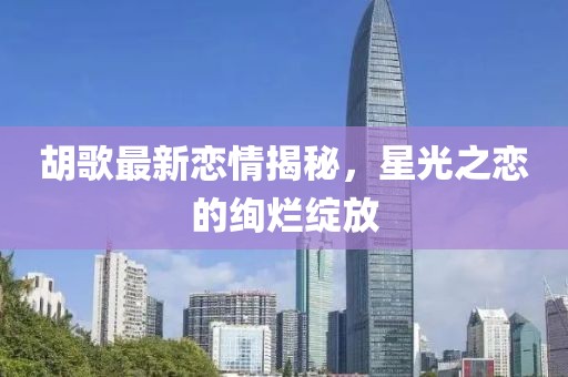 胡歌最新恋情揭秘，星光之恋的绚烂绽放