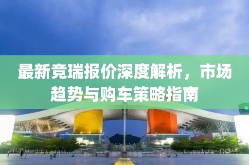 最新竞瑞报价深度解析，市场趋势与购车策略指南