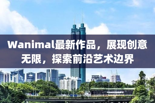 Wanimal最新作品，展现创意无限，探索前沿艺术边界