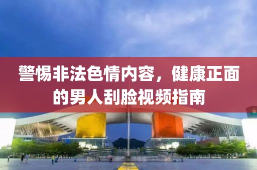 警惕非法色情内容，健康正面的男人刮脸视频指南