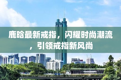 鹿晗最新戒指，闪耀时尚潮流，引领戒指新风尚