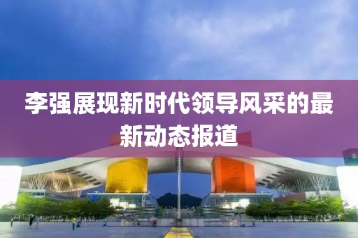李强展现新时代领导风采的最新动态报道