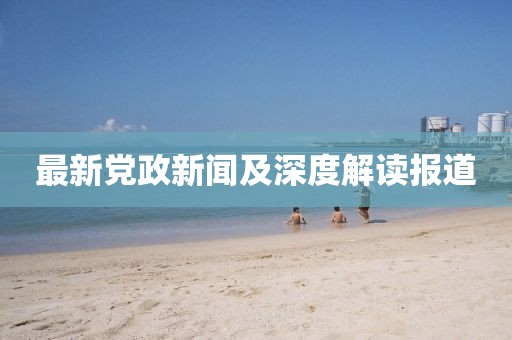 最新党政新闻及深度解读报道