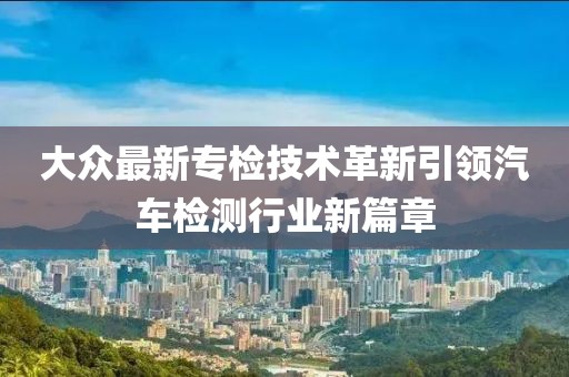 大众最新专检技术革新引领汽车检测行业新篇章