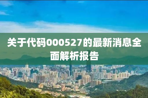 关于代码000527的最新消息全面解析报告