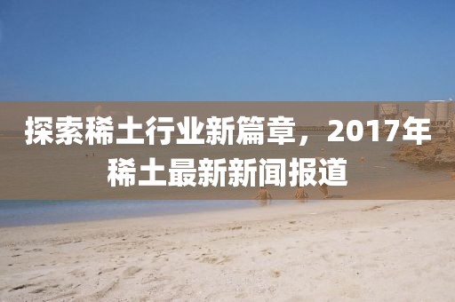 探索稀土行业新篇章，2017年稀土最新新闻报道