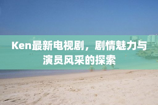 Ken最新电视剧，剧情魅力与演员风采的探索