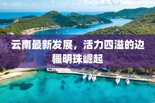 云南最新发展，活力四溢的边疆明珠崛起