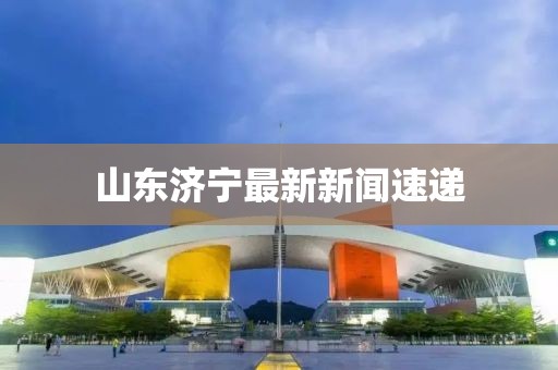 山东济宁最新新闻速递
