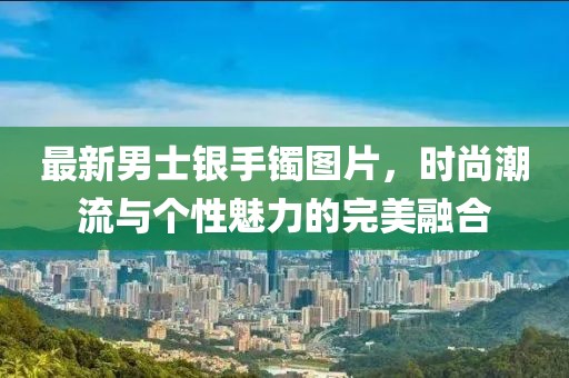 最新男士银手镯图片，时尚潮流与个性魅力的完美融合
