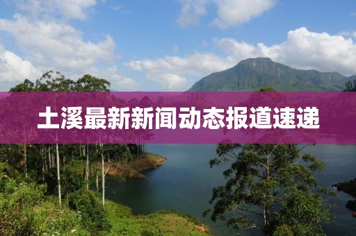 土溪最新新闻动态报道速递