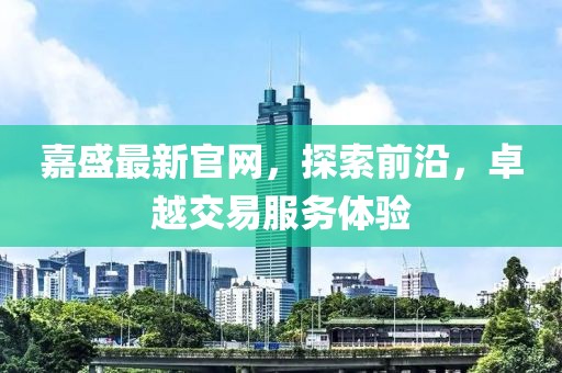 嘉盛最新官网，探索前沿，卓越交易服务体验