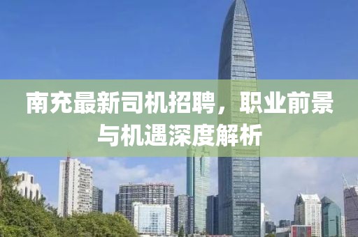 南充最新司机招聘，职业前景与机遇深度解析
