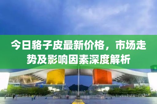 今日貉子皮最新价格，市场走势及影响因素深度解析