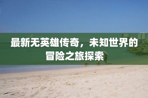 最新无英雄传奇，未知世界的冒险之旅探索