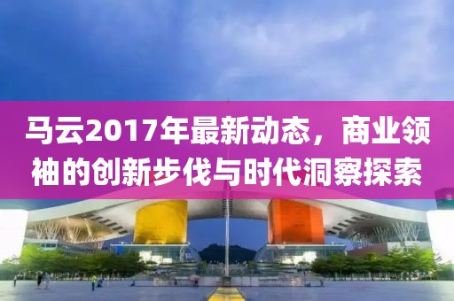 马云2017年最新动态，商业领袖的创新步伐与时代洞察探索