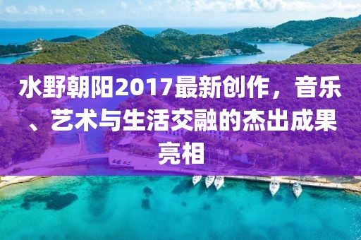 水野朝阳2017最新创作，音乐、艺术与生活交融的杰出成果亮相