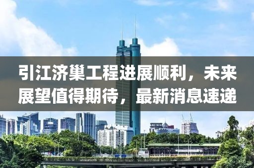 引江济巢工程进展顺利，未来展望值得期待，最新消息速递