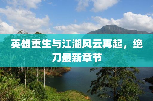 英雄重生与江湖风云再起，绝刀最新章节