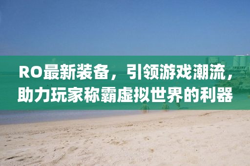 RO最新装备，引领游戏潮流，助力玩家称霸虚拟世界的利器